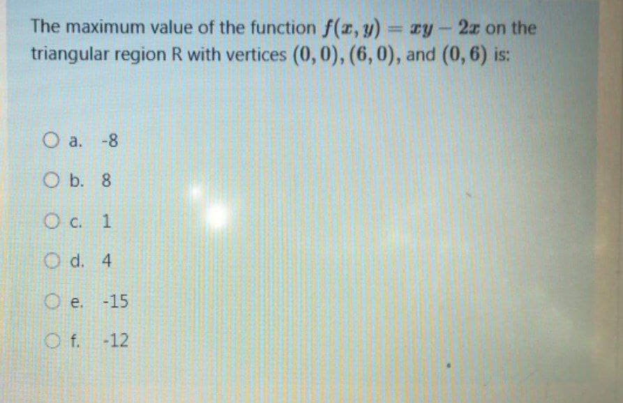 The maximum value of the function f(z, y)
triangular region R with vertices (0,0), (6,0), and (0, 6) is:
= zy-2z on the
O a. -8
O b. 8
O c. 1
O d. 4
O e. -15
O f. -12
