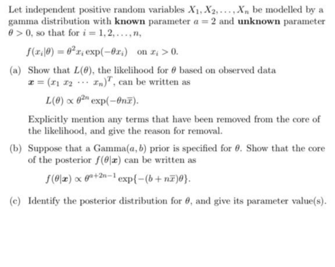 Let independent positive random variables X1, X2,..., Xn be modelled by a
gamma distribution with known parameter a = 2 and unknown parameter
0>0, so that for i = 1, 2, ..., n,
%3D
f(r;|0) = 0²x¡ exp(-Or;) on r; > 0.
%3D
(a) Show that L(0), the likelihood for 0 based on observed data
x = (r1 x2
In)", can be written as
...
L(0) x 0²" exp(-On7).
Explicitly mention any terms that have been removed from the core of
the likelihood, and give the reason for removal.
(b) Suppose that a Gamma(a, b) prior is specified for 6. Show that the core
of the posterior f(0|x) can be written as
f(0|x) x 0a+2n-'exp{-(b+nF)0}.
(c) Identify the posterior distribution for 6, and give its parameter value(s).
