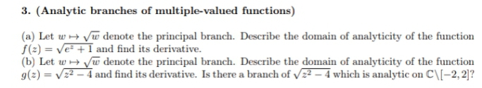 3. (Analytic branches of multiple-valued functions)
(a) Let w + Vw denote the principal branch. Describe the domain of analyticity of the function
f(2) = Ve + I and find its derivative.
(b) Let w + Jw denote the principal branch. Describe the domain of analyticity of the function
g(2) = Vz2 – 4 and find its derivative. Is there a branch of vz² – 4 which is analytic on C\[-2, 2]?
