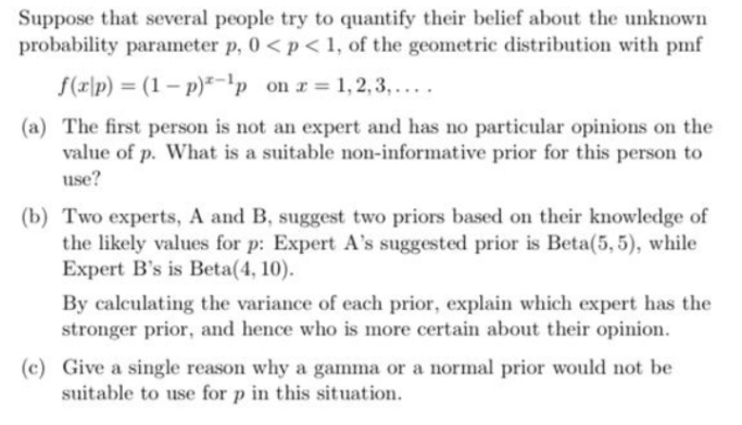 Suppose that several people try to quantify their belief about the unknown
probability parameter p, 0 <p < 1, of the geometric distribution with pmf
f(x\p) = (1 – p)²-'p on r= 1,2, 3, ... .
(a) The first person is not an expert and has no particular opinions on the
value of p. What is a suitable non-informative prior for this person to
use?
(b) Two experts, A and B, suggest two priors based on their knowledge of
the likely values for p: Expert A's suggested prior is Beta(5, 5), while
Expert B's is Beta(4, 10).
By calculating the variance of each prior, explain which expert has the
stronger prior, and hence who is more certain about their opinion.
(c) Give a single reason why a gamma or a normal prior would not be
suitable to use for p in this situation.
