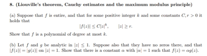 8. (Liouville's theorem, Cauchy estimates and the maximum modulus principle)
(a) Suppose that f is entire, and that for some positive integer k and some constants C,r > 0 it
holds that
\f(=)| < C]z|*,
|=| 2 r.
Show that f is a polynomial of degree at most k.
(b) Let f and g be analytic in |z| < 1. Suppose also that they have no zeros there, and that
|f(2)| = \g(2)| on |z| = 1. Show that there is a constant a with |a| = 1 such that f(z) = ag(z).
