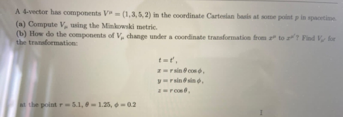 A 4-vector has components V = (1,3, 5, 2) in the coordinate Cartesian basis at some point p in spacetime.
(a) Compute Vµ using the Minkowski metric.
(b) How do the components of Vµ change under a coordinate transformation from z" to a? Find V for
the transformation:
%3D
t =t',
z = r sin 0 cos ó,
y =r sin 6 sin ø ,
z=r cos 0,
at the point r = 5.1, 0 = 1.25, ø = 0.2
%3D
