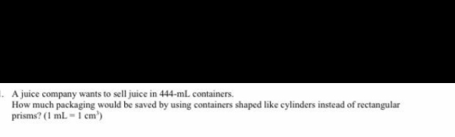 1. A juice company wants to sell juice in 444-ml containers.
How much packaging would be saved by using containers shaped like cylinders instead of rectangular
prisms? (1 ml -i cm')
