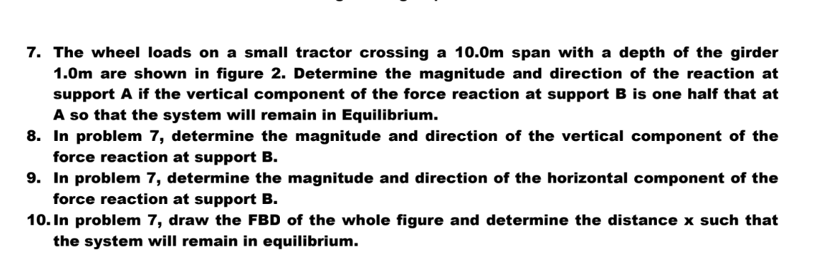 7. The wheel loads on a small tractor crossing a 10.0m span with a depth of the girder
1.0m are shown in figure 2. Determine the magnitude and direction of the reaction at
support A if the vertical component of the force reaction at support B is one half that at
A so that the system will remain in Equilibrium.
8. In problem 7, determine the magnitude and direction of the vertical component of the
force reaction at support B.
9. In problem 7, determine the magnitude and direction of the horizontal component of the
force reaction at support B.
10. In problem 7, draw the FBD of the whole figure and determine the distance x such that
the system will remain in equilibrium.
