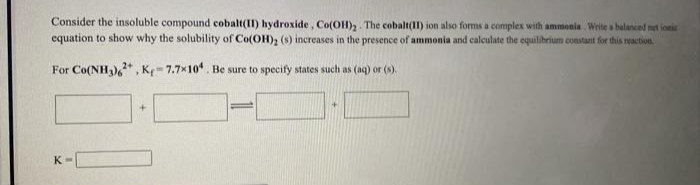 Consider the insoluble compound cobalt(II) hydroxide, Co(OH), The cobalt(II) ion also forms a complex with ammonia Write a balanced net ionic
equation to show why the solubility of Co(OH)2 (s) increases in the presence of ammonia and calculate the equilibrium constant for this reaction.
For Co(NH),* , K= 7.7x10. Be sure to specify states such as (aq) or (s).
K
