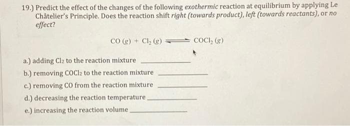 19.) Predict the effect of the changes of the following exothermic reaction at equilibrium by applying Le
Châtelier's Principle. Does the reaction shift right (towards product), left (towards reactants), or no
effect?
CO (g) + Cl₂ (g)
a.) adding Cl2 to the reaction mixture
b.) removing COCl2 to the reaction mixture
c.) removing CO from the reaction mixture
d.) decreasing the reaction temperature.
e.) increasing the reaction volume.
COCI₂ (g)
