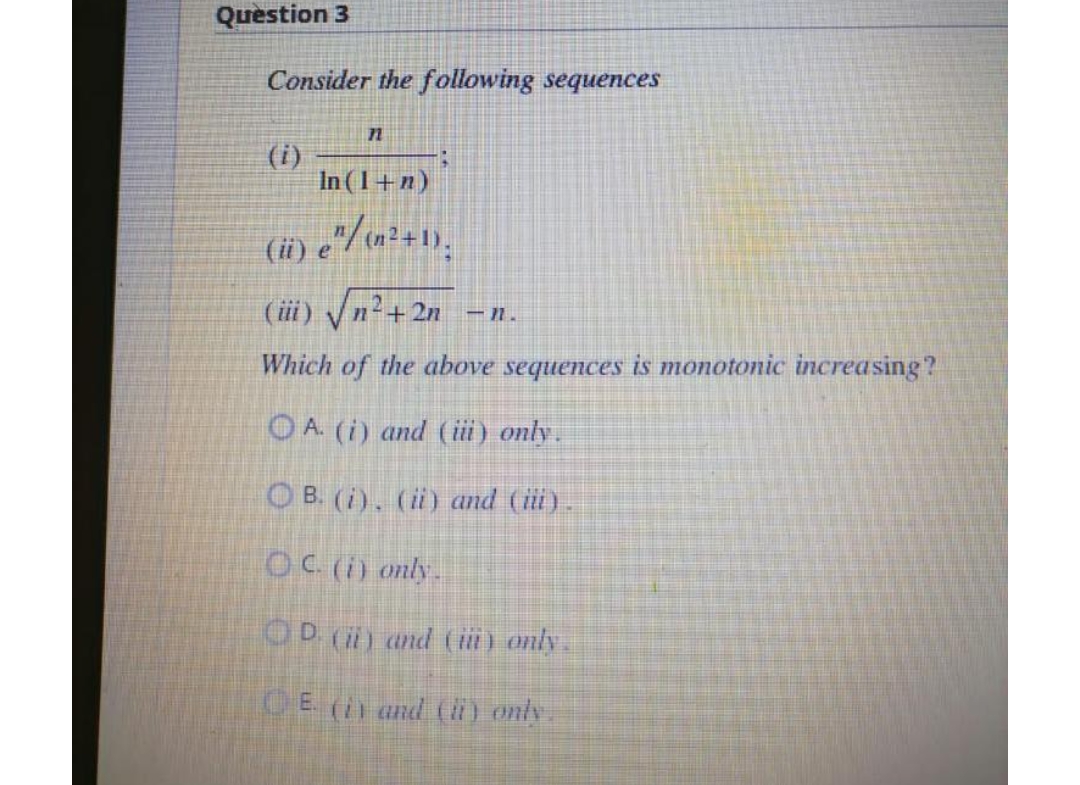 Question 3
Consider the following sequences
n
15
In (1+n)
(ii) e^/ (n²+1),
(iii) √√n²+2n
-1.
Which of the above sequences is monotonic increasing?
A. (i) and (iii) only.
OB. (i), (ii) and (iii).
OC. (i) only.
D. (ii) and (ii) only.
E. (i) and (ii) only.