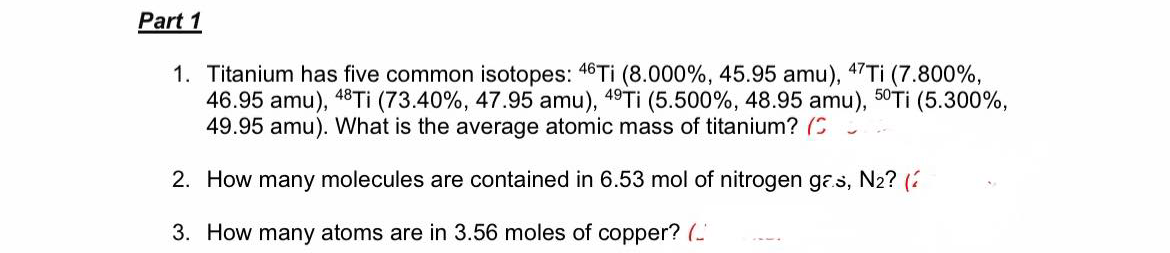 Part 1
1. Titanium has five common isotopes: 46 Ti (8.000%, 45.95 amu), 47TI (7.800%,
46.95 amu), 48Tİ (73.40%, 47.95 amu), 49Tİ (5.500%, 48.95 amu), 50TI (5.300%,
49.95 amu). What is the average atomic mass of titanium? (C
2. How many molecules are contained in 6.53 mol of nitrogen ga.s, N2? (
3. How many atoms are in 3.56 moles of copper? (-
