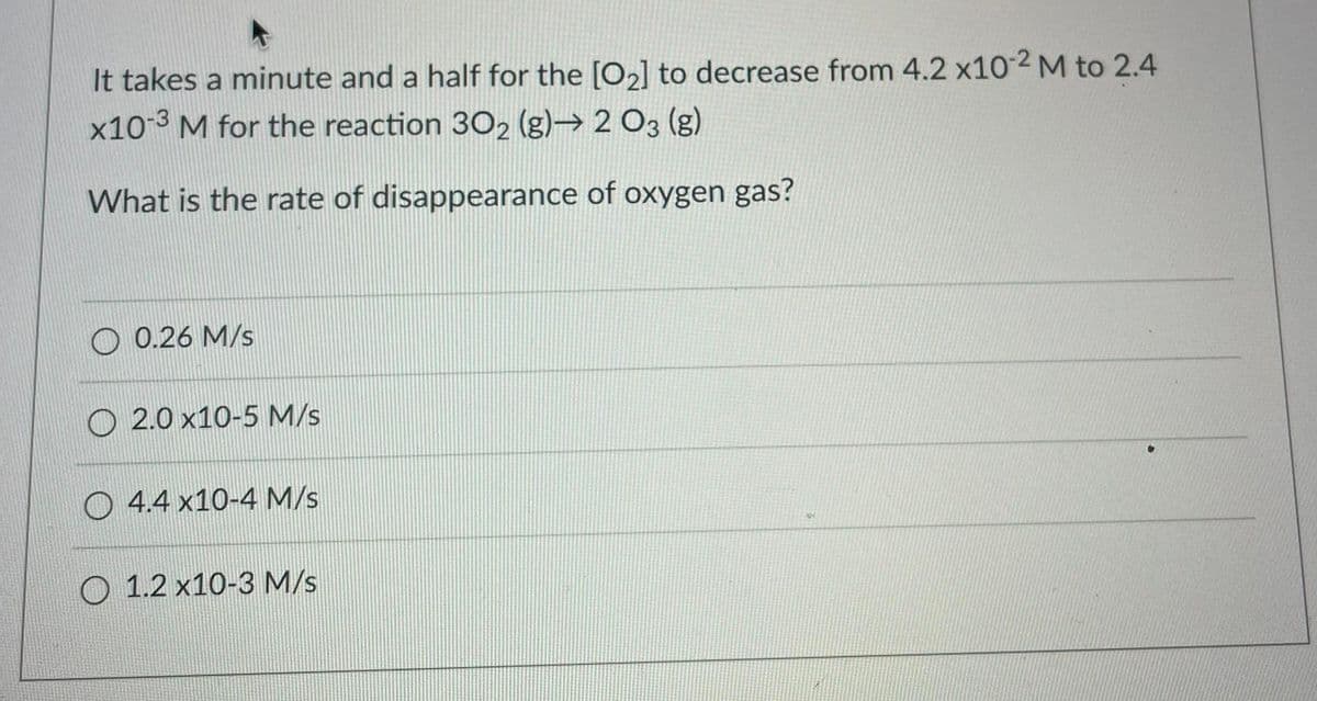 It takes a minute and a half for the [O2] to decrease from 4.2 x102 M to 2.4
x10-3 M for the reaction 302 (g)→ 2 O3 (g)
What is the rate of disappearance of oxygen gas?
0.26 M/s
O 2.0 x10-5 M/s
O 4.4 x10-4 M/s
O 1.2 x10-3 M/s
