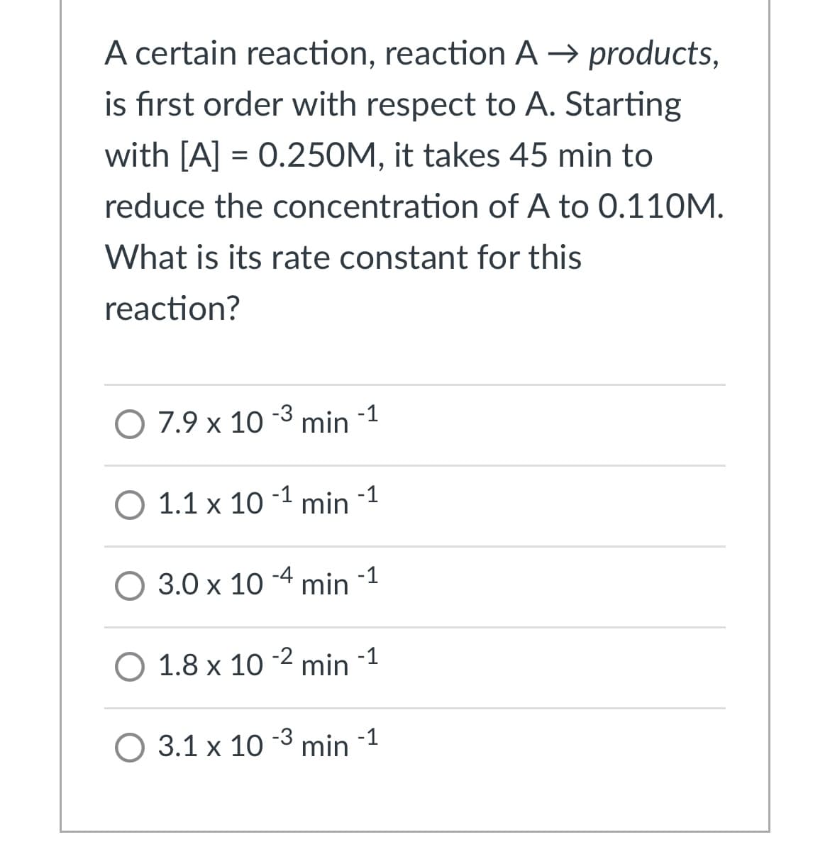 A certain reaction, reaction A → products,
is first order with respect to A. Starting
with [A] = 0.250M, it takes 45 min to
reduce the concentration of A to 0.110M.
What is its rate constant for this
reaction?
O 7.9 x 10 -3 min -1
-1
-1
0 1.1х 10
min
O 3.0 x 10 -4 min -1
-1
O 1.8 x 10 2 min
O 3.1 x 10 3 min -1
