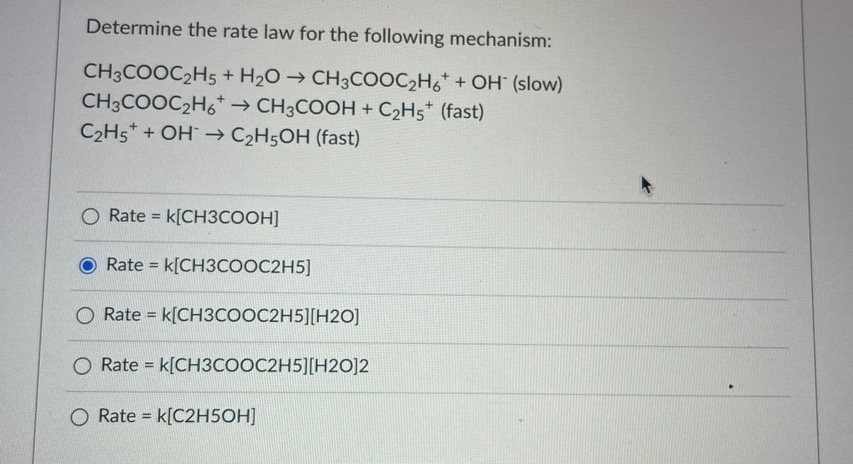 Determine the rate law for the following mechanism:
CH3COOC2H5 + H2O → CH3COOC,H6* + OH (slow)
CH3COOC2H6* → CH3COOH + C2H5* (fast)
C2H5* + OH → C2H5OH (fast)
Rate = k[CH3COOH]
%3D
Rate = k[CH3COOC2H5]
O
Rate = k[CH3COOC2H5][H2O]
Rate = k[CH3COOC2H5][H2O]2
O Rate = k[C2H5OH]
%3D
