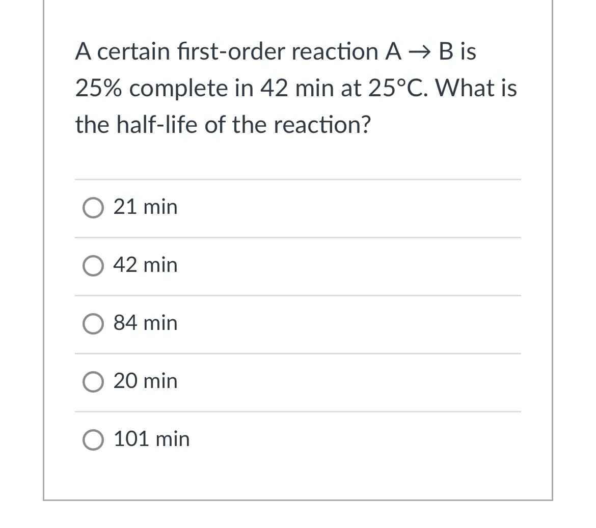 A certain fırst-order reaction A → B is
25% complete in 42 min at 25°C. What is
the half-life of the reaction?
O 21 min
O 42 min
84 min
O 20 min
O 101 min
