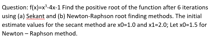 Question: f(x)=x³-4x-1 Find the positive root of the function after 6 iterations
using (a) Sekant and (b) Newton-Raphson root finding methods. The initial
estimate values for the secant method are x0=1.0 and x1=2.0; Let xO=1.5 for
Newton – Raphson method.
