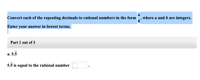 Convert each of the repeating decimals to rational numbers in the form
Enter your answer in lowest terms.
Part 1 out of 3
a. 5.5
5.5 is equal to the rational number
where a and b are integers.