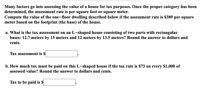 Many factors go into assessing the value of a house for tax purposes. Once the proper category has been
determined, the assessment rate is per square foot or square meter.
Compute the value of the one-floor dwelling described below if the assessment rate is $389 per square
meter based on the footprint (the base) of the house.
a. What is the tax assessment on an L-shaped house consisting of two parts with rectangular
bases: 12.7 meters by 15 meters and 12 meters by 13.5 meters? Round the answer to dollars and
cents.
Tax assessment is S
b. How much tax must be paid on this L-shaped house if the tax rate is $73 on every $1,000 of
assessed value? Round the answer to dollars and cents.
Tax to be paid is $