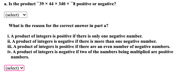 a. Is the product 39 × 44 × 340 × 8 positive or negative?
(select)
What is the reason for the correct answer in part a?
i. A product of integers is positive if there is only one negative number.
ii. A product of integers is negative if there is more than one negative number.
iii. A product of integers is positive if there are an even number of negative numbers.
iv. A product of integers is negative if two of the numbers being multiplied are positive
numbers.
(select)