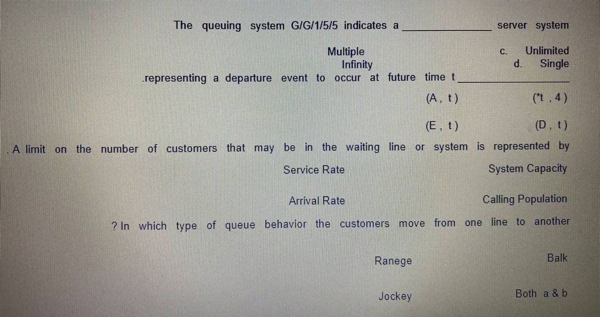 The queuing system G/G/1/5/5 indicates a
server system
Multiple
Infinity
Unlimited
d.
С.
Single
representing a departure event to occur at future time t
(A, t)
(*t, 4)
(E, t)
(D, t)
A limit on the number of customers that may be in the waiting line or system is represented by
Service Rate
System Capacity
Arrival Rate
Calling Population
? In which type of queue behavior the customers move from one line to another
Ranege
Balk
Jockey
Both a & b

