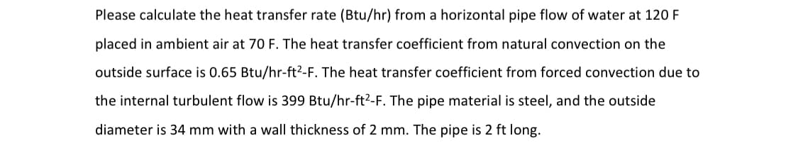 Please calculate the heat transfer rate (Btu/hr) from a horizontal pipe flow of water at 120 F
placed in ambient air at 70 F. The heat transfer coefficient from natural convection on the
outside surface is 0.65 Btu/hr-ft2-F. The heat transfer coefficient from forced convection due to
the internal turbulent flow is 399 Btu/hr-ft²-F. The pipe material is steel, and the outside
diameter is 34 mm with a wall thickness of 2 mm. The pipe is 2 ft long.
