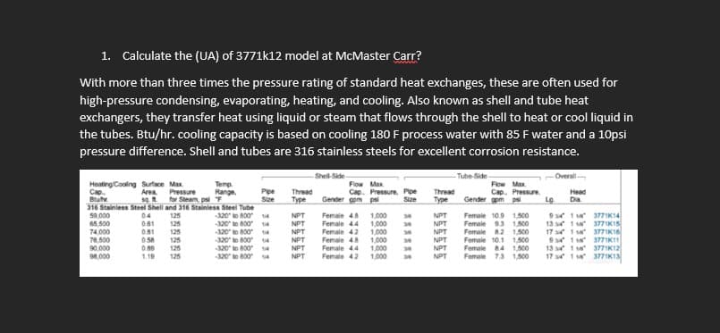 1. Calculate the (UA) of 3771k12 model at McMaster Carr?
With more than three times the pressure rating of standard heat exchanges, these are often used for
high-pressure condensing, evaporating, heating, and cooling. Also known as shell and tube heat
exchangers, they transfer heat using liquid or steam that flows through the shell to heat or cool liquid in
the tubes. Btu/hr. cooling capacity is based on cooling 180 F process water with 85 F water and a 10psi
pressure difference. Shell and tubes are 316 stainless steels for excellent corrosion resistance.
Temp.
Cap.
Heating/Cooling Surface Max
Area Pressure Range
sq ft for Steam, psi F
Bluhr
316 Stainless Steel Shell and 316 Stainless Steel Tube
59.000
0.4
125
-320 to 800 14
65,500
0.61
74,000
76,500
-320 to 80014
-320 to 800 14
-320" to 800 14
-320 to 8004
-320" to 800 14
90,000
98.000
0.81
0.58
0.89
1.19
៩៩៩ ៩៩៩
125
125
125
Pipe Thread
Size
Type
NPT
NPT
NPT
NPT
NPT
NPT
Shell-Side-
Flow Max
Cap. Pressure, Pipe
Gender gom psi
Size
Female 4.8
Female 4.4
Female 4.2
Female 4.8
Female 44
Female 4.2
1,000
1,000
1,000
1,000
1,000
1,000
*******
Thread
Type
NPT
NPT
NPT
NPT
NPT
NPT
Tube-Side-
Flow Max
Cap. Pressure.
Gender gpm psi
Female 10.9 1,500
Female 9.3 1,500
Female 8.2 1,500
Female 10.1 1,500
Female 8.4 1,500
Female 7.3 1,500
-Overall-
Head
Dia
Lg.
934 118
134 14
1741
9414
13 4 11
1734 118
3771K14
3771K15
3771K16
3771K11
3771K12
3771K13