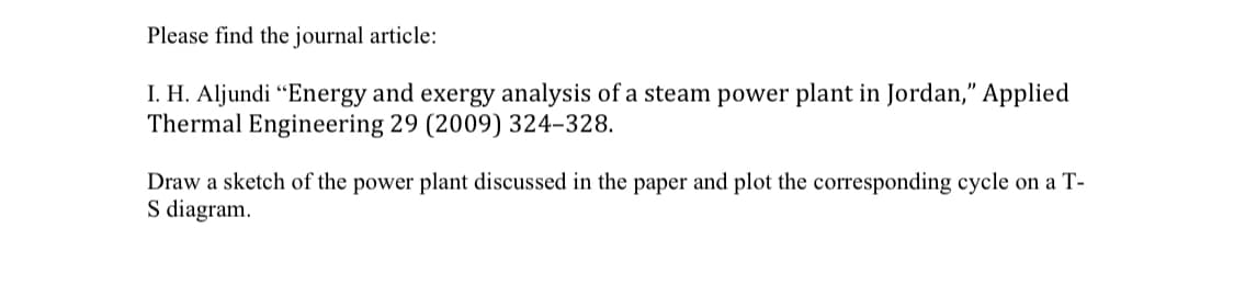 Please find the journal article:
I. H. Aljundi "Energy and exergy analysis of a steam power plant in Jordan," Applied
Thermal Engineering 29 (2009) 324-328.
Draw a sketch of the power plant discussed in the paper and plot the corresponding cycle on a T-
S diagram.