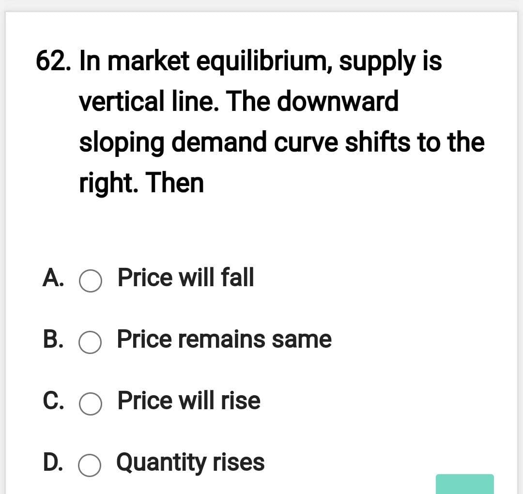 62. In market equilibrium, supply is
vertical line. The downward
sloping demand curve shifts to the
right. Then
A. O Price will fall
B. O Price remains same
C. O Price will rise
D. O Quantity rises
