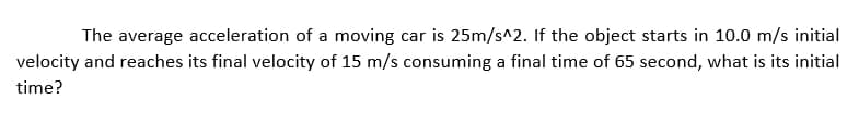 The average acceleration of a moving car is 25m/s^2. If the object starts in 10.0 m/s initial
velocity and reaches its final velocity of 15 m/s consuming a final time of 65 second, what is its initial
time?
