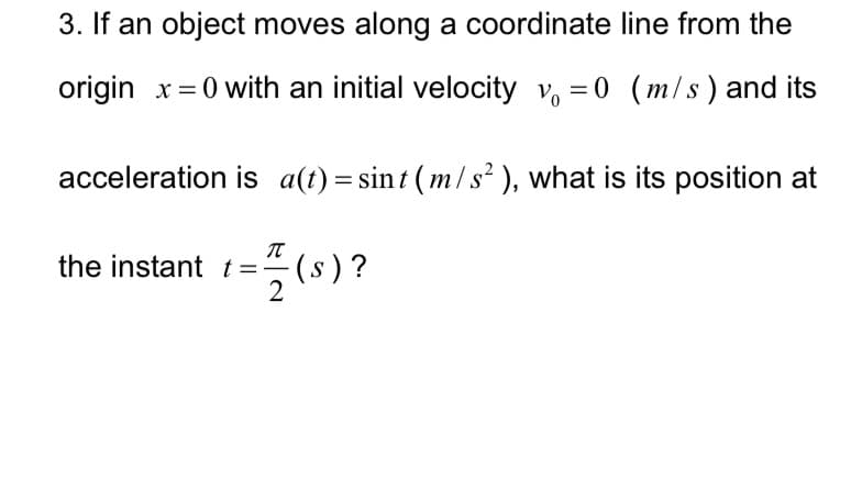 3. If an object moves along a coordinate line from the
origin x=0 with an initial velocity v = 0 (m/s) and its
acceleration is a(t) = sint (m/s²), what is its position at
the instant t= (s)?
2
