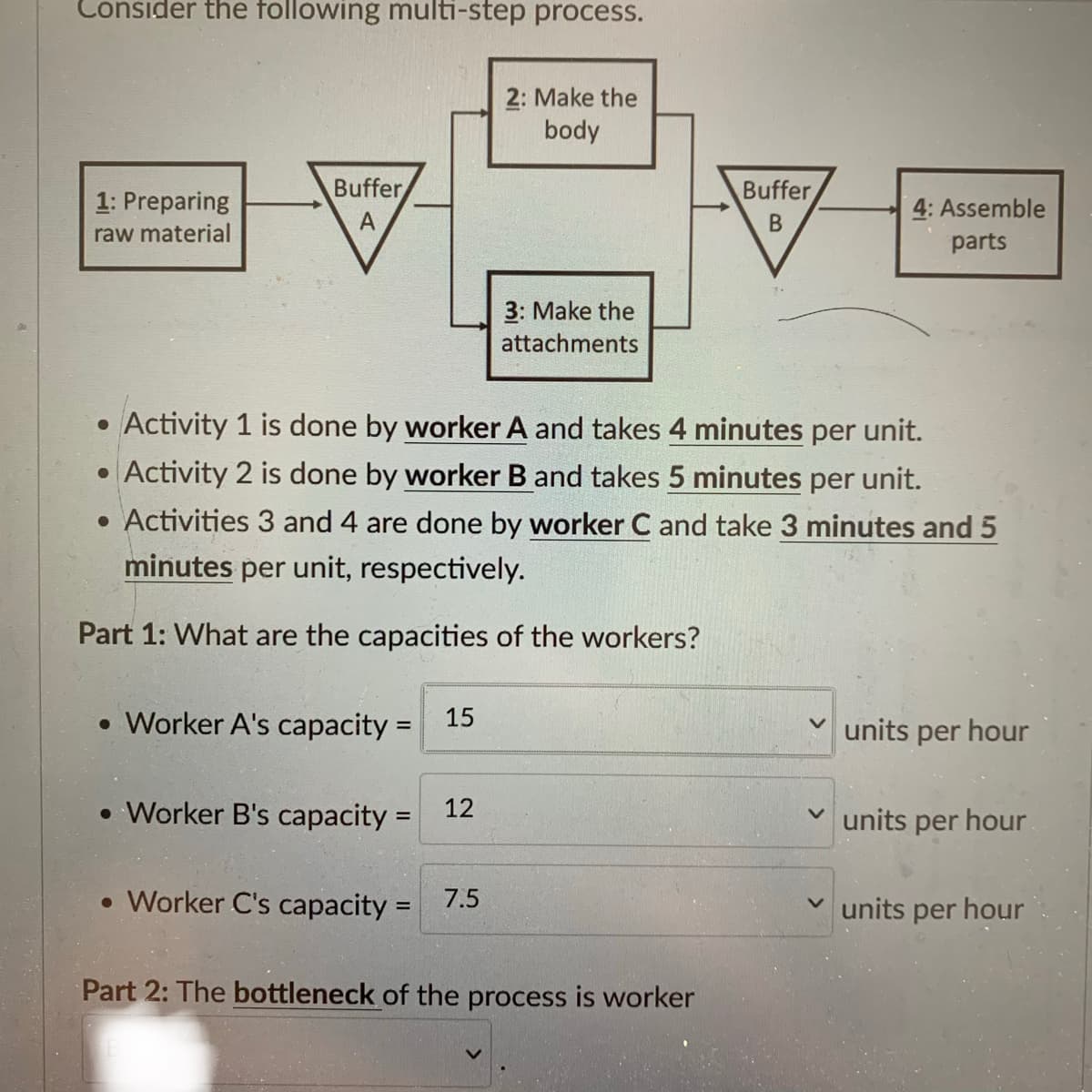 Consider the following multi-step process.
1: Preparing
raw material
Buffer
A
●
• Worker A's capacity = 15
• Worker B's capacity=
Activity 1 is done by worker A and takes 4 minutes per unit.
• Activity 2 is done by worker B and takes 5 minutes per unit.
• Activities 3 and 4 are done by worker C and take 3 minutes and 5
minutes per unit, respectively.
Part 1: What are the capacities of the workers?
12
2: Make the
body
• Worker C's capacity = 7.5
3: Make the
attachments
Buffer
B
Part 2: The bottleneck of the process is worker
4: Assemble
parts
✓units per hour
units per hour
units per hour