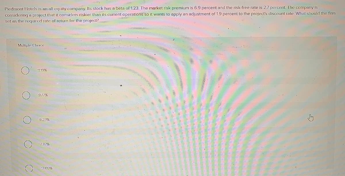 Piedmont Hotels is an all-equity company. Its stock has a beta of 1.23. The market risk premium is 6.9 percent and the risk-free rate is 2.7 percent. The company is
considering a project that it considers riskier than its current operations so it wants to apply an adjustment of 1.9 percent to the project's discount rate. What should the firm
set as the required rate of return for the project?
Multiple Choice
O
O
C
11.19%
9.77%
9,29%
7.87%
13.09%