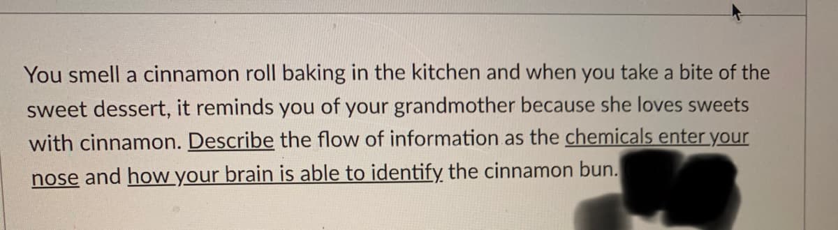 You smell a cinnamon roll baking in the kitchen and when you take a bite of the
sweet dessert, it reminds you of your grandmother because she loves sweets
with cinnamon. Describe the flow of information as the chemicals enter your
nose and how your brain is able to identifỵ the cinnamon bun.
