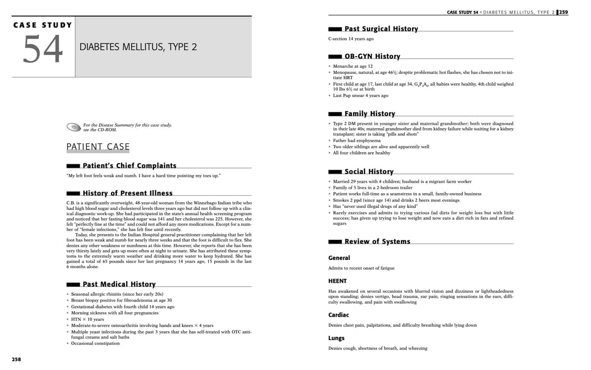 CASE STUDY 54▪ DIABETES MELLITUS, TYPE 2 259
CASE STUDY
Past Surgical History
54
C-section 14 years ago
DIABETES MELLITUS, TYPE 2
OB-GYN History
• Menarche at age 12
• Menopause, natural, at age 46%: despite problematic hot flashes, she has chosen not to ini-
tiate HRT
• First child at age 17, last child at age 34, G,P,A, all babies were healthy, 4th child weighed
10 Ibs 6% oz at birth
• Last Pap smear 4 years ago
Family History
• Type 2 DM present in younger sister and maternal grandmother; both were diagnosed
in their late 40s; maternal grandmother died from kidney failure while waiting for a kidney
transplant; sister is taking "pills and shots"
• Father had emphysema
• Two older siblings are alive and apparently well
• All four children are healthy
For the Disease Summary for this case study,
see the CD-ROM.
PATIENT CASE
Patient's Chief Complaints
"My left foot feels weak and numb. I have a hard time pointing my toes up."
Social History
• Married 29 years with 4 children; husband is a migrant farm worker
• Family of 5 lives in a 2-bedroom trailer
• Patient works full-time as a seamstress in a small, family-owned business
• Smokes 2 ppd (since age 14) and drinks 2 beers most evenings
• Has "never used illegal drugs of any kind"
• Rarely exercises and admits to trying various fad diets for weight loss but with little
success; has given up trying to lose weight and now eats a diet rich in fats and refined
History of Present Illness
C.B. is a significantly overweight, 48-year-old woman from the Winnebago Indian tribe who
had high blood sugar and cholesterol levels three years ago but did not follow up with a clin-
ical diagnostic work-up. She had participated in the state's annual health screening program
and noticed that her fasting blood sugar was 141 and her cholesterol was 225. However, she
felt "perfectly fine at the time" and could not afford any more medications. Except for a num-
ber of "female infections," she has felt fine until recently.
Today,
sugars
presents to the Indian Hospital general practitioner complaining that her left
foot has been weak and numb for nearly three weeks and that the foot is difficult to flex. She
denies any other weakness or numbness at this time. However, she reports that she has been
very thirsty lately and gets up more often at night to urinate. She has attributed these symp-
toms to the extremely warm weather and drinking more water to keep hydrated. She has
gained a total of 65 pounds since her last pregnancy 14 years ago, 15 pounds in the last
6 months alone.
Review of Systems
General
Admits to recent onset of fatigue
HEENT
Past Medical History
• Seasonal allergic rhinitis (since her early 20s)
• Breast biopsy positive for fibroadenoma at age 30
• Gestational diabetes with fourth child 14 years ago
Morning sickness with all four pregnancies
• HTN x 10 years
• Moderate-to-severe osteoarthritis involving hands and knees x 4 years
• Multiple yeast infections during the past 3 years that she has self-treated with OTC anti-
fungal creams and salt baths
• Occasional constipation
Has awakened on several occasions with blurred vision and dizziness or lightheadedness
upon standing; denies vertigo, head trauma, ear pain, ringing sensations in the ears, diffi-
culty swallowing, and pain with swallowing
Cardiac
Denies chest pain, palpitations, and difficulty breathing while lying down
Lungs
Denies cough, shortness of breath, and wheezing
258
