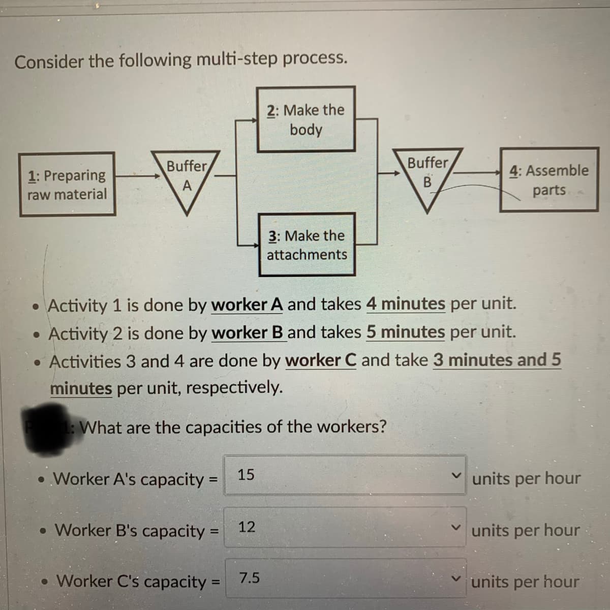 Consider the following multi-step process.
1: Preparing
raw material
Buffer
A
●
• Worker A's capacity =
• Worker B's capacity =
• Activity 1 is done by worker A and takes 4 minutes per unit.
Activity 2 is done by worker B and takes 5 minutes per unit.
• Activities 3 and 4 are done by worker C and take 3 minutes and 5
minutes per unit, respectively.
1: What are the capacities of the workers?
• Worker C's capacity=
15
12
2: Make the
body
7.5
3: Make the
attachments
Buffer
B
4: Assemble
parts
✓units per hour
units per hour
units per hour