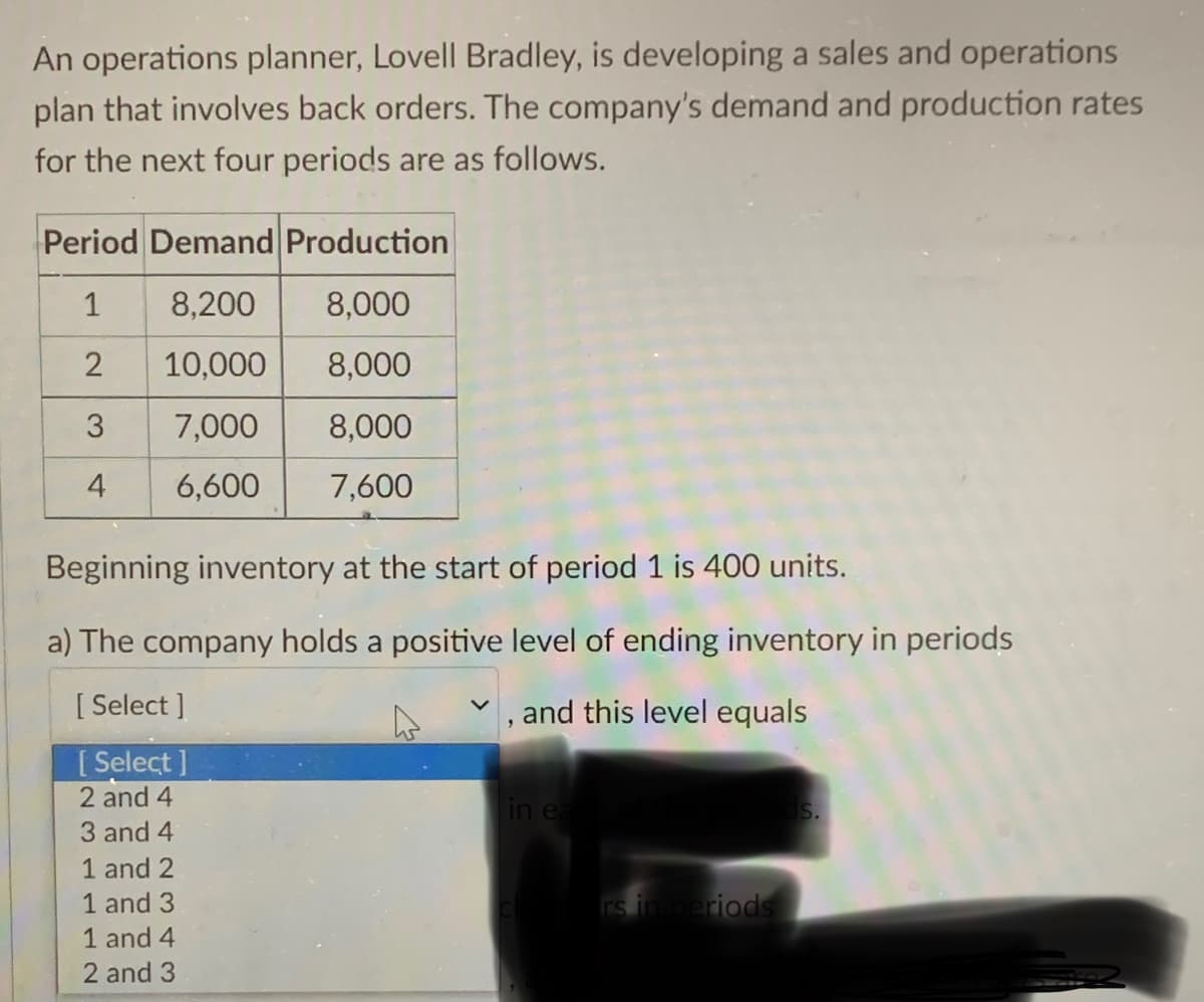 An operations planner, Lovell Bradley, is developing a sales and operations
plan that involves back orders. The company's demand and production rates
for the next four periods are as follows.
Period Demand Production
1
8,200
8,000
2
10,000
8,000
7,000
8,000
6,600
7,600
3
4
Beginning inventory at the start of period 1 is 400 units.
a) The company holds a positive level of ending inventory in periods
[Select]
, and this level equals
[Select]
2 and 4
3 and 4
1 and 2
1 and 3
1 and 4
2 and 3
in ea
rs in periods
S.