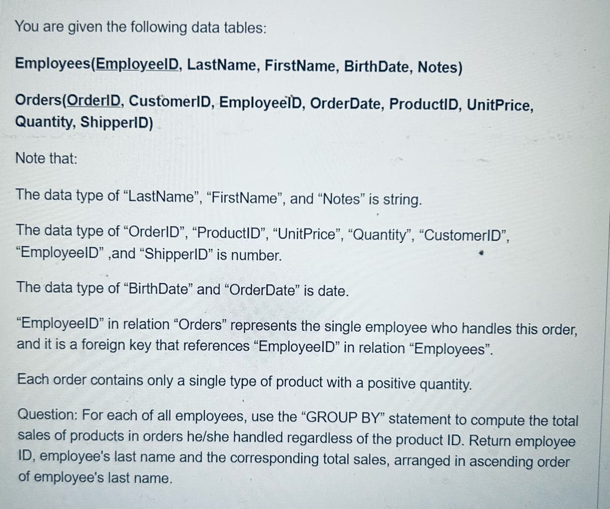 You are given the following data tables:
Employees(Employeel D, LastName, FirstName, BirthDate, Notes)
Orders (OrderID, CustomerID, EmployeeÏD, OrderDate, ProductID, UnitPrice,
Quantity, ShipperID)
Note that:
The data type of "LastName", "FirstName", and "Notes" is string.
The data type of "OrderID", "ProductID", "UnitPrice", "Quantity", "CustomerID",
"EmployeeID", and "ShipperID" is number.
The data type of "BirthDate" and "OrderDate" is date.
"EmployeeID" in relation "Orders" represents the single employee who handles this order,
and it is a foreign key that references "EmployeeID" in relation "Employees".
Each order contains only a single type of product with a positive quantity.
Question: For each of all employees, use the "GROUP BY" statement to compute the total
sales of products in orders he/she handled regardless of the product ID. Return employee
ID, employee's last name and the corresponding total sales, arranged in ascending order
of employee's last name.
