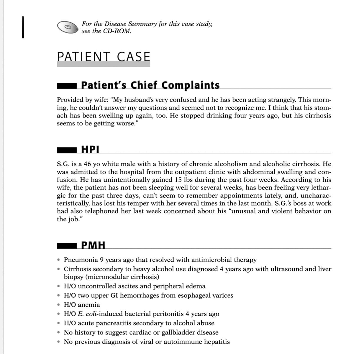 For the Disease Summary for this case study,
see the CD-ROM.
PATIENT CASE
Patient's Chief Complaints
Provided by wife: "My husband's very confused and he has been acting strangely. This morn-
ing, he couldn't answer my questions and seemed not to recognize me. I think that his stom-
ach has been swelling up again, too. He stopped drinking four years ago, but his cirrhosis
seems to be getting worse."
HPI
S.G. is a 46 yo white male with a history of chronic alcoholism and alcoholic cirrhosis. He
was admitted to the hospital from the outpatient clinic with abdominal swelling and con-
fusion. He has unintentionally gained 15 lbs during the past four weeks. According to his
wife, the patient has not been sleeping well for several weeks, has been feeling very lethar-
gic for the past three days, can't seem to remember appointments lately, and, uncharac-
teristically, has lost his temper with her several times in the last month. S.G.'s boss at work
had also telephoned her last week concerned about his "unusual and violent behavior on
the job."
PMH
• Pneumonia 9 years ago that resolved with antimicrobial therapy
• Cirrhosis secondary to heavy alcohol use diagnosed 4 years ago with ultrasound and liver
biopsy (micronodular cirrhosis)
• H/O uncontrolled ascites and peripheral edema
• H/O two upper GI hemorrhages from esophageal varices
• H/O anemia
• H/O E. coli-induced bacterial peritonitis 4 years ago
• H/O acute pancreatitis secondary to alcohol abuse
• No history to suggest cardiac or gallbladder disease
• No previous diagnosis of viral or autoimmune hepatitis
