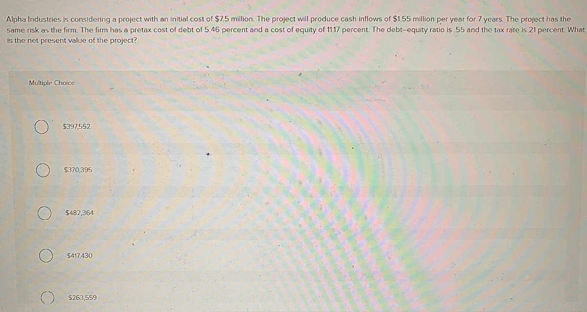 Alpha Industries is considering a project with an initial cost of $7.5 million. The project will produce cash inflows of $1.55 million per year for 7 years. The project has the
same risk as the firm. The firm has a pretax cost of debt of 5.46 percent and a cost of equity of 11.17 percent. The debt-equity ratio is .55 and the tax rate is 21 percent. What
is the net present value of the project?
Multiple Choice
$397,552
$370,395
$482,364
$417,430
$263,559
aft