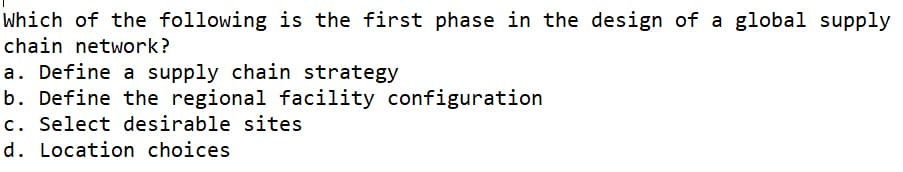 Which of the following is the first phase in the design of a global supply
chain network?
a. Define a supply chain strategy
b. Define the regional facility configuration
c. Select desirable sites
d. Location choices