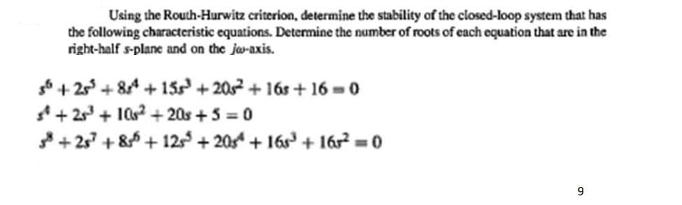 Using the Routh-Hurwitz criterion, determine the stability of the closed-loop system that has
the following characteristic equations. Determine the number of roots of each equation that are in the
right-half s-plane and on the jw-axis.
6 + 2 + 84 + 15 + 202 + 16s + 16 = 0
4+ 2 + 10 + 20s +5 = 0
+ 25 + 8 + 12 + 20 + 16s + 16² = 0
9.
