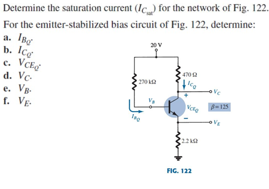 Determine the saturation current (Ic) for the network of Fig. 122.
For the emitter-stabilized bias circuit of Fig. 122, determine:
a. IBo
b. Ico
с. VCE
d. Vc-
e. Vg-
f. VẸ.
20 V
470 2
270 k2
Vc
+
VCEQ
B= 125
VE
2.2 k2
FIG. 122
