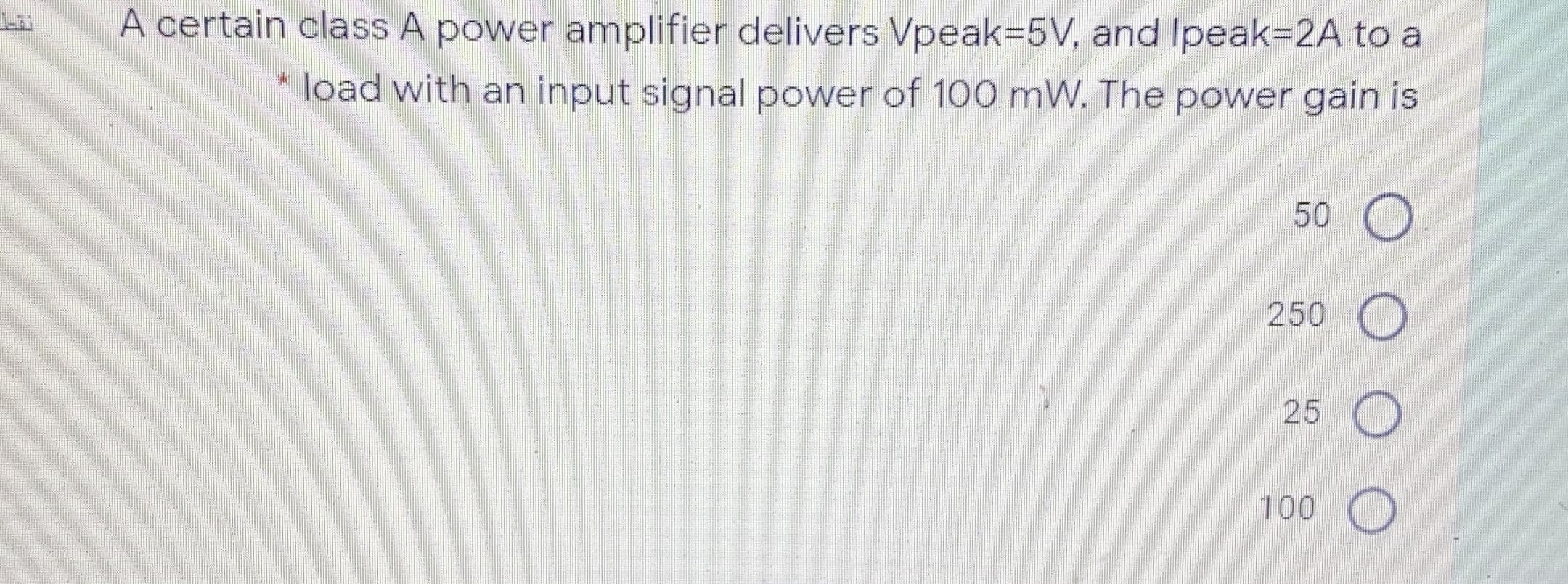 A certain class A power amplifier delivers Vpeak=5V, and Ipeak=2A to a
* load with an input signal power of 100 mW. The power gain is
50
250
25 O
100
