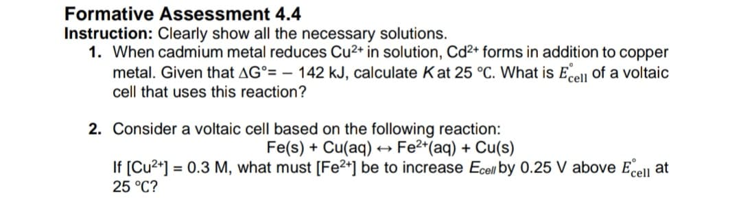 Formative Assessment 4.4
Instruction: Clearly show all the necessary solutions.
1. When cadmium metal reduces Cu2+ in solution, Cd2+ forms in addition to copper
metal. Given that AG°= – 142 kJ, calculate Kat 25 °C. What is Eell of a voltaic
cell that uses this reaction?
2. Consider a voltaic cell based on the following reaction:
Fe(s) + Cu(aq) → Fe2*(aq) + Cu(s)
If [Cu2+] = 0.3 M, what must [Fe2+] be to increase Ecell by 0.25 V above Erell at
25 °C?
%3D
