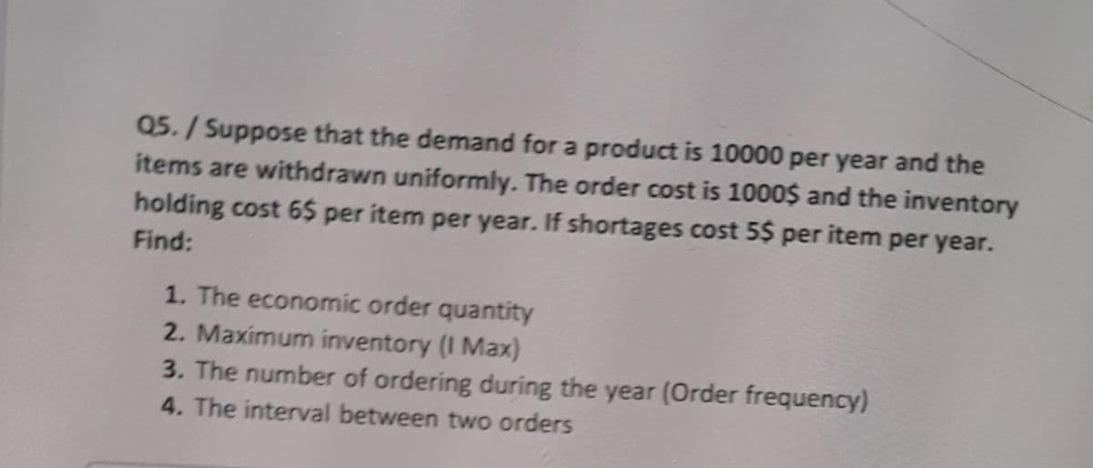 Q5./Suppose that the demand for a product is 10000 per year and the
items are withdrawn uniformly. The order cost is 1000$ and the inventory
holding cost 6$ per item per year. If shortages cost 5$ per item per year.
Find:
1. The economic order quantity
2. Maximum inventory (I Max)
3. The number of ordering during the year (Order frequency)
4. The interval between two orders