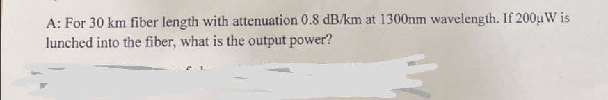 A: For 30 km fiber length with attenuation 0.8 dB/km at 1300nm wavelength. If 200μ W is
lunched into the fiber, what is the output power?