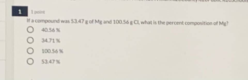 1 point
If a compound was 53.47 g of Mg and 100.56 g Cl, what is the percent composition of Mg?
O 40.56 %
1
34.71%
100.56 %
53.47 %
