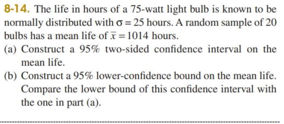 8-14. The life in hours of a 75-watt light bulb is known to be
normally distributed with o = 25 hours. A random sample of 20
bulbs has a mean life of x = 1014 hours.
(a) Construct a 95% two-sided confidence interval on the
mean life.
(b) Construct a 95% lower-confidence bound on the mean life.
Compare the lower bound of this confidence interval with
the one in part (a).
