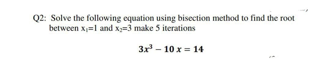 Q2: Solve the following equation using bisection method to find the root
between x1=1 and x2=3 make 5 iterations
3x3 – 10 x = 14
