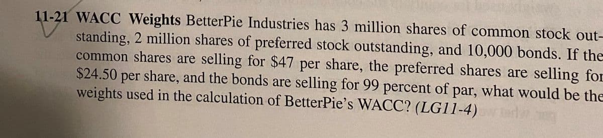 11-21 WACC Weights BetterPie Industries has 3 million shares of common stock out-
standing, 2 million shares of preferred stock outstanding, and 10,000 bonds. If the
common shares are selling for $47 per share, the preferred shares are selling for
$24.50 per share, and the bonds are selling for 99 percent of par, what would be the
weights used in the calculation of BetterPie's WACC? (LG11-4)
