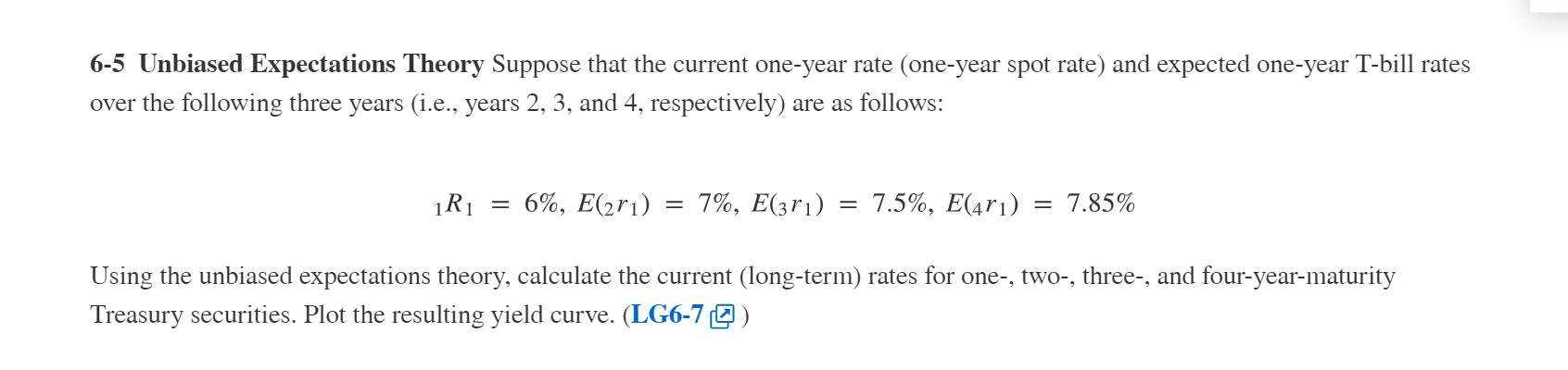 6-5 Unbiased Expectations Theory Suppose that the current one-year rate (one-year spot rate) and expected one-year T-bill rates
over the following three years (i.e., years 2, 3, and 4, respectively) are as follows:
6%, E(2r1)
7%, E(3r1) = 7.5%, E(4r1)
7.85%
Using the unbiased expectations theory, calculate the current (long-term) rates for one-, two-, three-, and four-year-maturity
Treasury securities. Plot the resulting yield curve. (LG6-7 2 )
