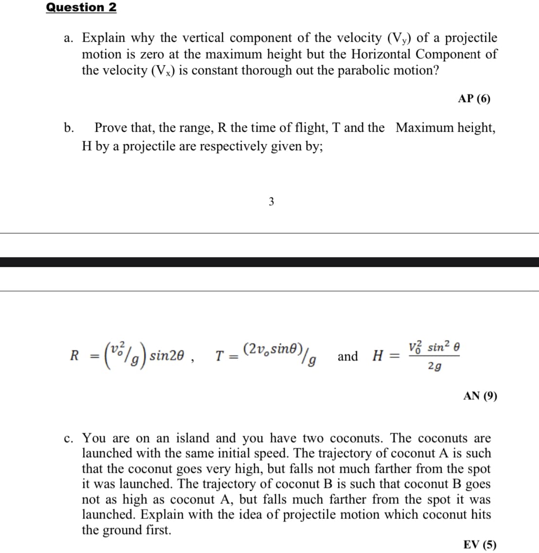 Question 2
a. Explain why the vertical component of the velocity (Vy) of a projectile
motion is zero at the maximum height but the Horizontal Component of
the velocity (Vx) is constant thorough out the parabolic motion?
АР (6)
b.
Prove that, the range, R the time of flight, T and the Maximum height,
H by a projectile are respectively given by;
3
Fla) sin20 ,
(2v,sin®)/
vở sin? e
R
T =
and H =
2g
AN (9)
c. You are on an island and you have two coconuts. The coconuts are
launched with the same initial speed. The trajectory of coconut A is such
that the coconut goes very high, but falls not much farther from the spot
it was launched. The trajectory of coconut B is such that coconut B goes
not as high as coconut A, but falls much farther from the spot it was
launched. Explain with the idea of projectile motion which coconut hits
the ground first.
EV (5)
