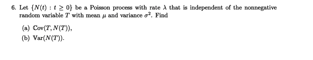 6. Let {N(t) t 2 0} be a Poisson process with rate AX that is independent of the nonnegative
random variable T with mean u and variance o2. Find
(a) Cov(T, N(T)),
(b) Var(N(T)
